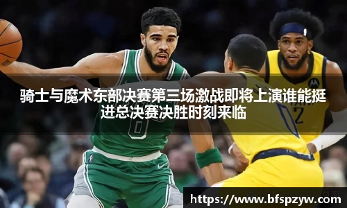 骑士与魔术东部决赛第三场激战即将上演谁能挺进总决赛决胜时刻来临